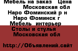 Мебель на заказ › Цена ­ 6 000 - Московская обл., Наро-Фоминский р-н, Наро-Фоминск г. Мебель, интерьер » Столы и стулья   . Московская обл.
